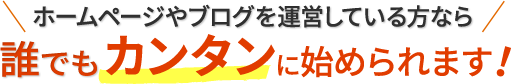 ホームページやブログを運営している方なら誰でもカンタンに始められます！